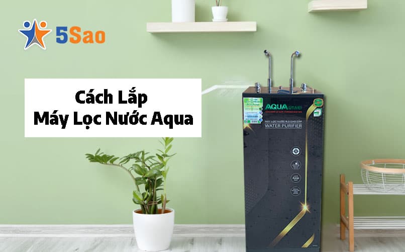 Cách Lắp Máy Lọc Nước Aqua Tại Nhà Đúng Kỹ Thuật, Không Rò Rỉ