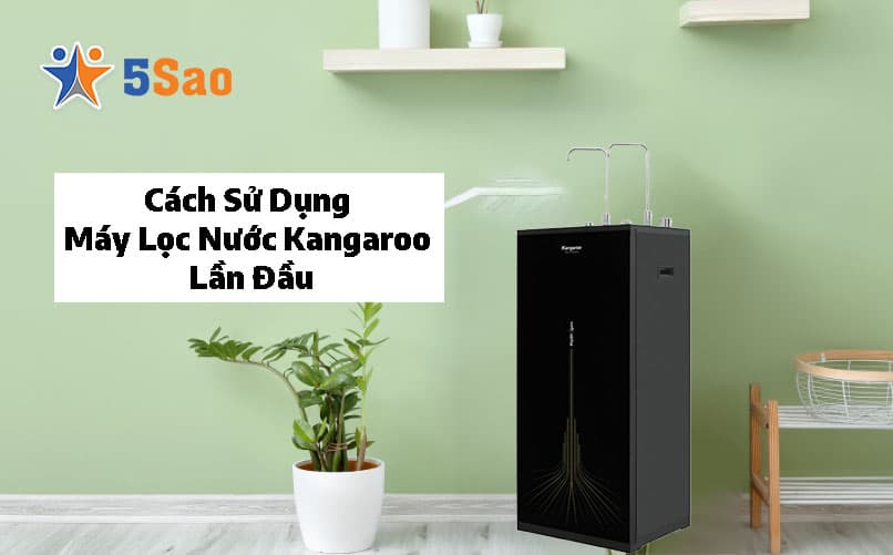 Cách Sử Dụng Máy Lọc Nước Kangaroo Lần Đầu Đúng Chuẩn Kỹ Thuật