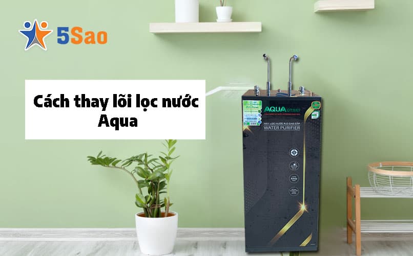 Cách thay lõi lọc nước Aqua tại nhà chuẩn kỹ thuật từ A-Z