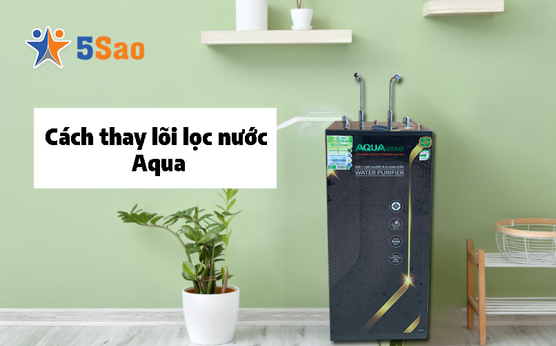 Cách thay lõi lọc nước Aqua tại nhà chuẩn kỹ thuật từ A-Z